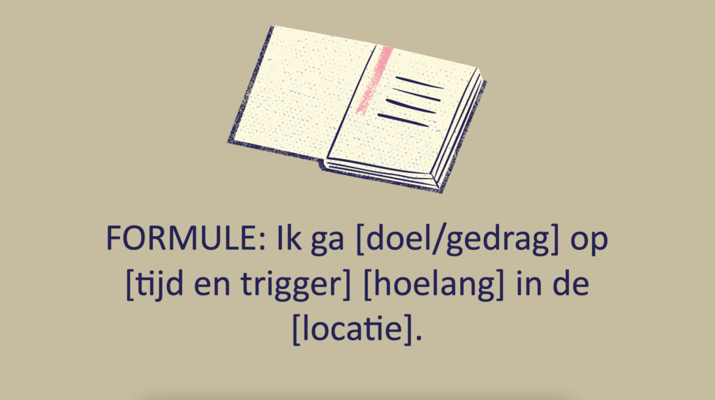 Goede voornemen formule om te schrijven: Ik ga [doel/gedrag] op [tijd en trigger] [hoelang] in/op de [locatie]